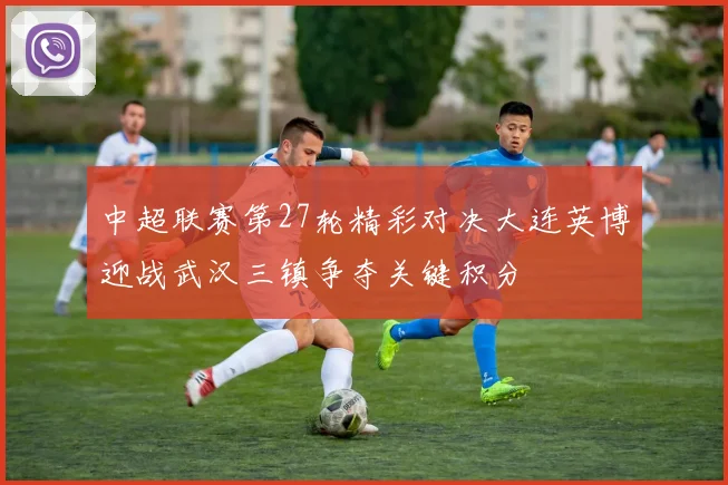 中超联赛第27轮精彩对决大连英博迎战武汉三镇争夺关键积分