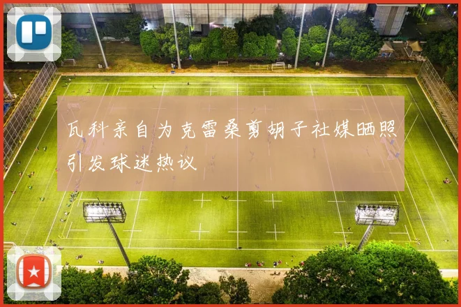瓦科亲自为克雷桑剪胡子社媒晒照引发球迷热议