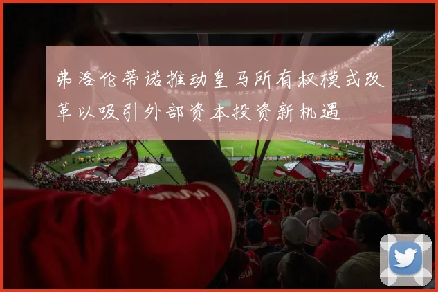 弗洛伦蒂诺推动皇马所有权模式改革以吸引外部资本投资新机遇