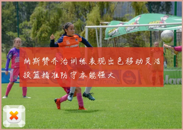 纳斯赞乔治训练表现出色移动灵活投篮精准防守本能强大