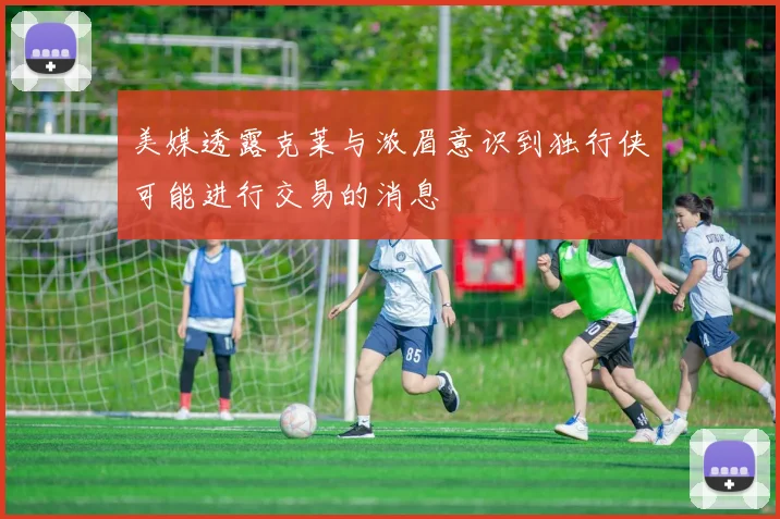美媒透露克莱与浓眉意识到独行侠可能进行交易的消息