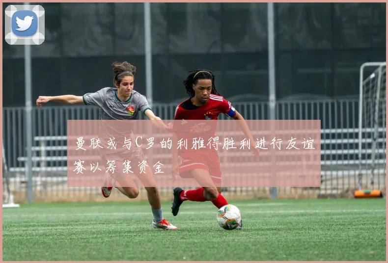 曼联或与C罗的利雅得胜利进行友谊赛以筹集资金
