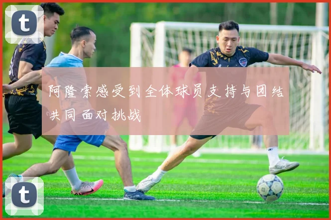 阿隆索感受到全体球员支持与团结共同面对挑战