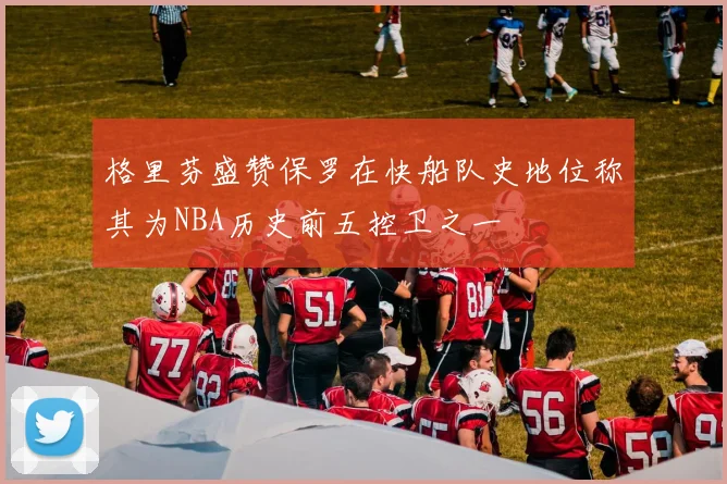 格里芬盛赞保罗在快船队史地位称其为NBA历史前五控卫之一