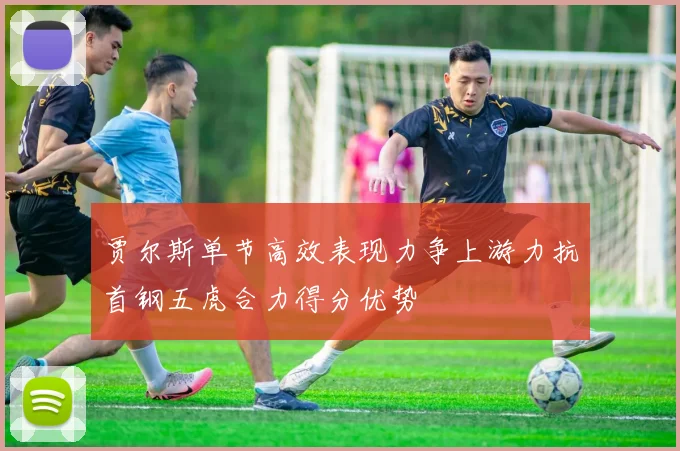 贾尔斯单节高效表现力争上游力抗首钢五虎合力得分优势