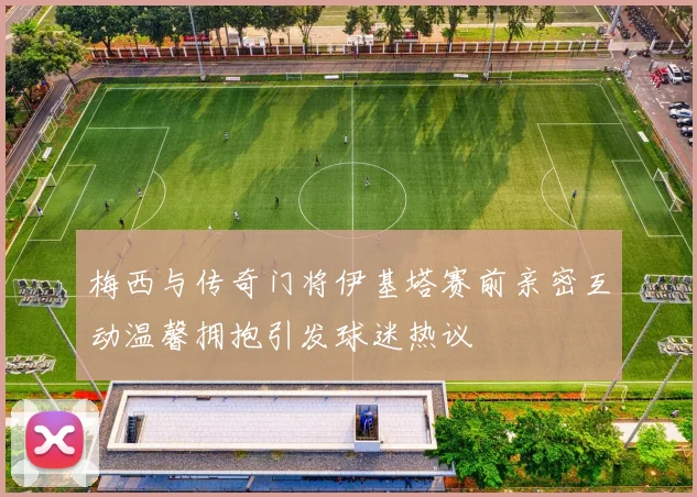 梅西与传奇门将伊基塔赛前亲密互动温馨拥抱引发球迷热议