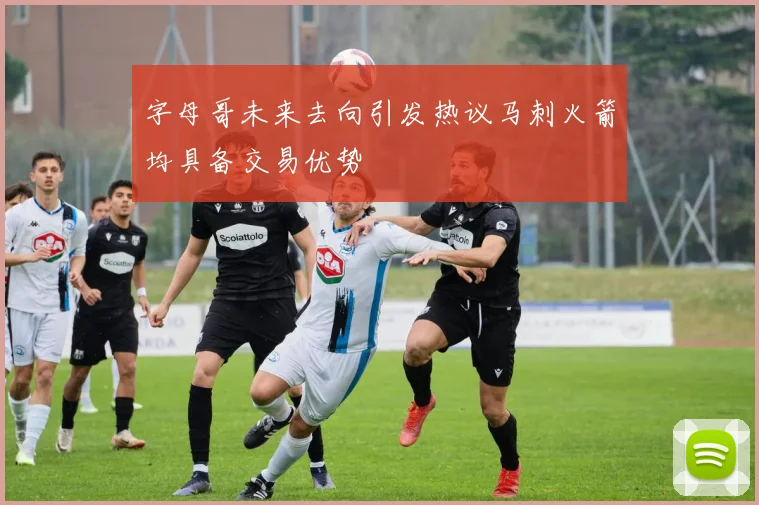 字母哥未来去向引发热议马刺火箭均具备交易优势