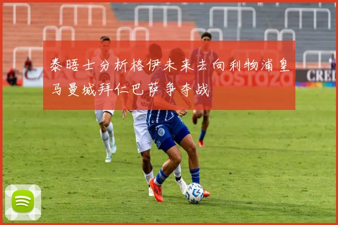 泰晤士分析格伊未来去向利物浦皇马曼城拜仁巴萨争夺战