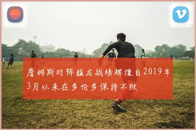 詹姆斯对阵猛龙战绩辉煌自2019年3月以来在多伦多保持不败