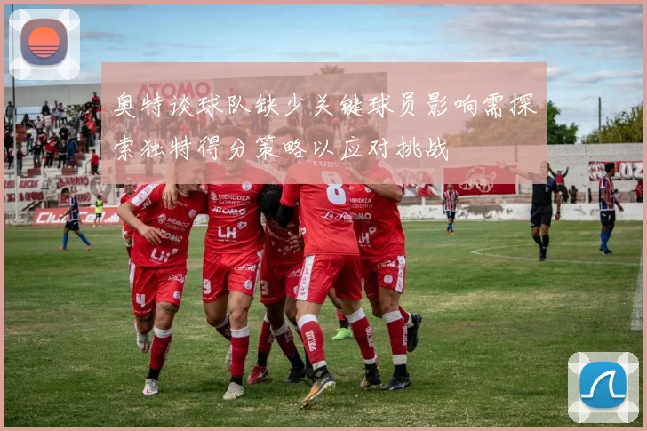 奥特谈球队缺少关键球员影响需探索独特得分策略以应对挑战