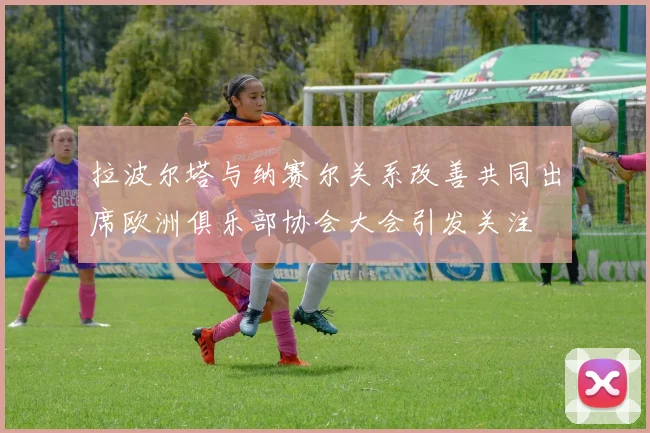 拉波尔塔与纳赛尔关系改善共同出席欧洲俱乐部协会大会引发关注