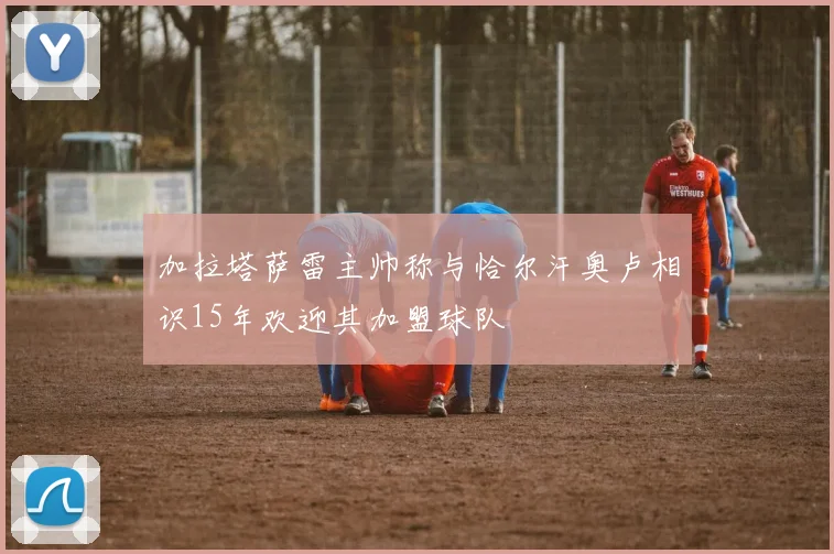 加拉塔萨雷主帅称与恰尔汗奥卢相识15年欢迎其加盟球队