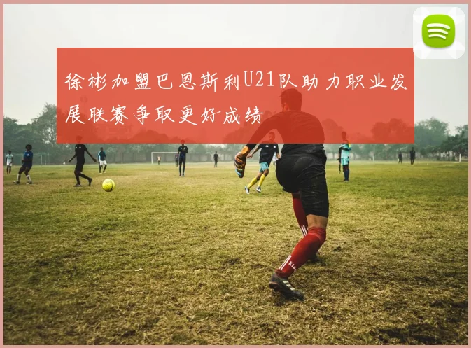 徐彬加盟巴恩斯利U21队助力职业发展联赛争取更好成绩