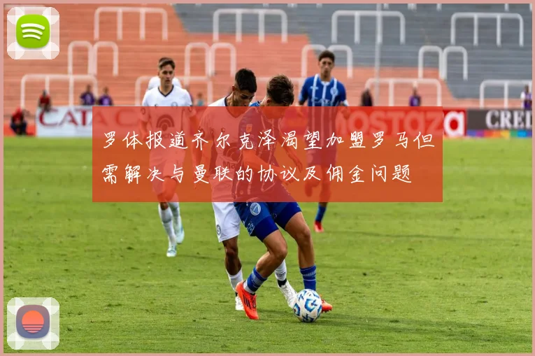 罗体报道齐尔克泽渴望加盟罗马但需解决与曼联的协议及佣金问题