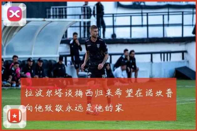 拉波尔塔谈梅西归来希望在诺坎普向他致敬永远是他的家