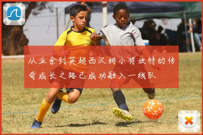 从业余到英超西汉姆小将坎特的传奇成长之路已成功融入一线队