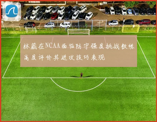 林葳在NCAA面临防守强度挑战教练高度评价其进攻技巧表现
