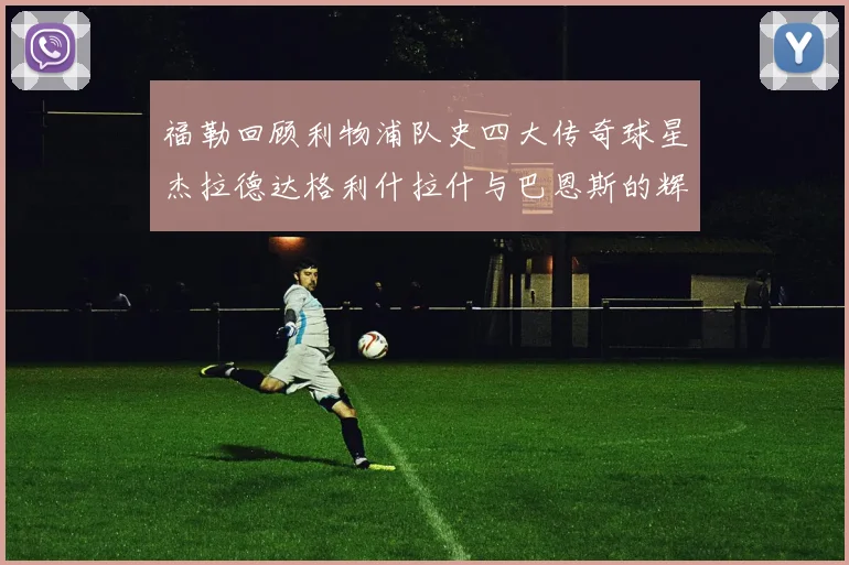 福勒回顾利物浦队史四大传奇球星杰拉德达格利什拉什与巴恩斯的辉煌成就